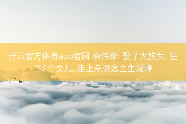开云官方体育app官网 袁伟豪: 娶了大族女， 生了2个女儿， 走上东说念主生巅峰