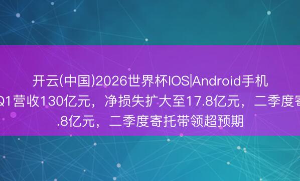 开云(中国)2026世界杯IOS|Android手机app下载 小鹏Q1营收130亿元，净损失扩大至17.8亿元，二季度寄托带领超预期