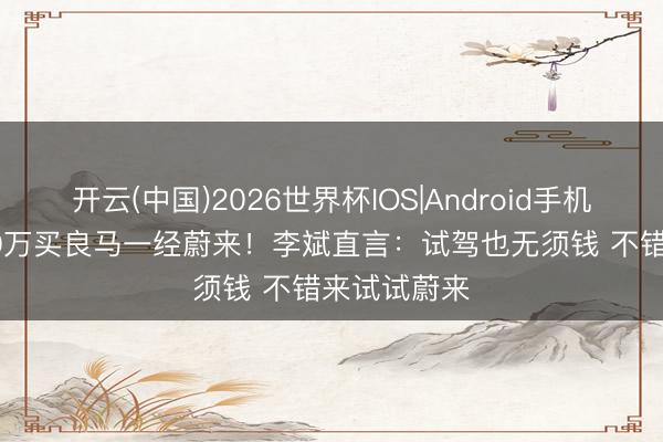 开云(中国)2026世界杯IOS|Android手机app下载 50万买良马一经蔚来！李斌直言：试驾也无须钱 不错来试试蔚来