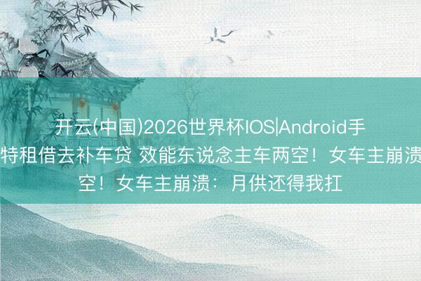 开云(中国)2026世界杯IOS|Android手机app下载 帕萨特租借去补车贷 效能东说念主车两空！女车主崩溃：月供还得我扛