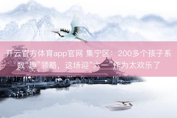 开云官方体育app官网 集宁区：200多个孩子系数“趣”领略，这场迎“六一”作为太欢乐了