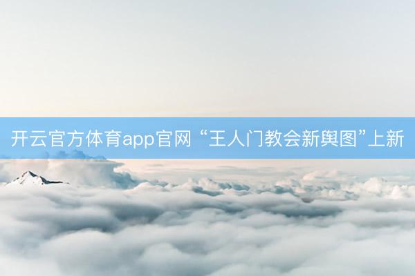 开云官方体育app官网 “王人门教会新舆图”上新