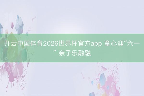 开云中国体育2026世界杯官方app 童心迎“六一” 亲子乐融融
