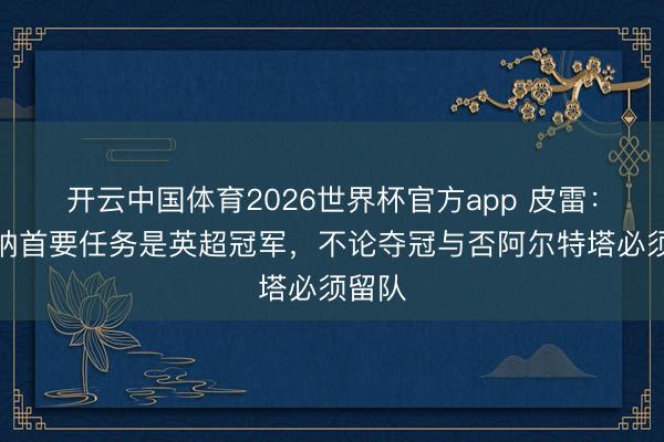 开云中国体育2026世界杯官方app 皮雷：阿森纳首要任务是英超冠军，不论夺冠与否阿尔特塔必须留队
