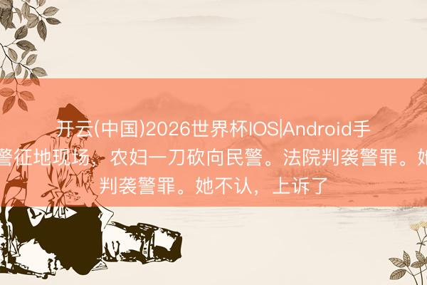 开云(中国)2026世界杯IOS|Android手机app下载 违警征地现场，农妇一刀砍向民警。法院判袭警罪。她不认，上诉了