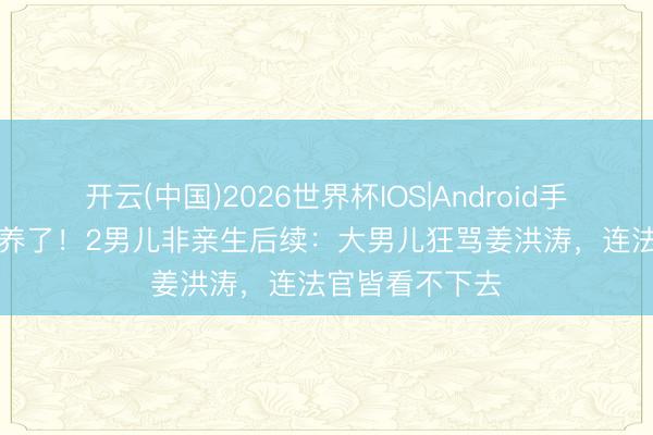 开云(中国)2026世界杯IOS|Android手机app下载 白养了！2男儿非亲生后续：大男儿狂骂姜洪涛，连法官皆看不下去