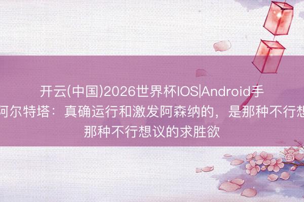 开云(中国)2026世界杯IOS|Android手机app下载 阿尔特塔：真确运行和激发阿森纳的，是那种不行想议的求胜欲