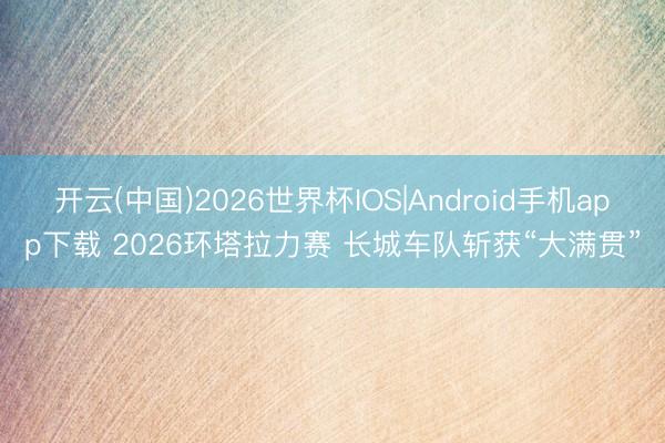 开云(中国)2026世界杯IOS|Android手机app下载 2026环塔拉力赛 长城车队斩获“大满贯”