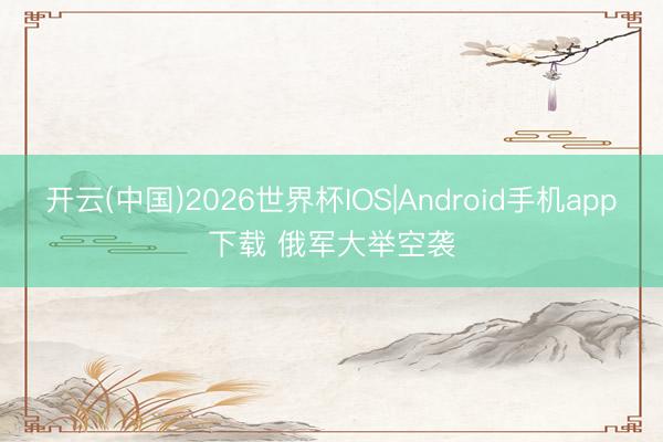 开云(中国)2026世界杯IOS|Android手机app下载 俄军大举空袭