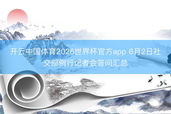 开云中国体育2026世界杯官方app 6月2日社交部例行记者会答问汇总