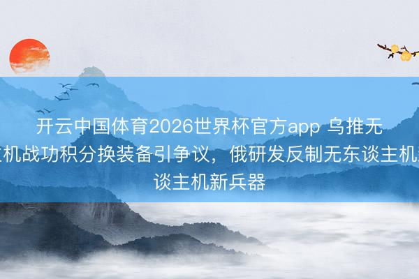 开云中国体育2026世界杯官方app 乌推无东谈主机战功积分换装备引争议，俄研发反制无东谈主机新兵器