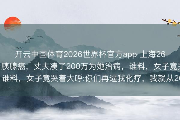 开云中国体育2026世界杯官方app 上海26岁女博士怀胎五个月查出胰腺癌，丈夫凑了200万为她治病，谁料，女子竟哭着大呼:你们再逼我化疗，我就从20楼跳下去！