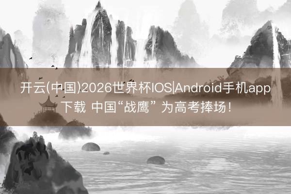 开云(中国)2026世界杯IOS|Android手机app下载 中国“战鹰” 为高考捧场！