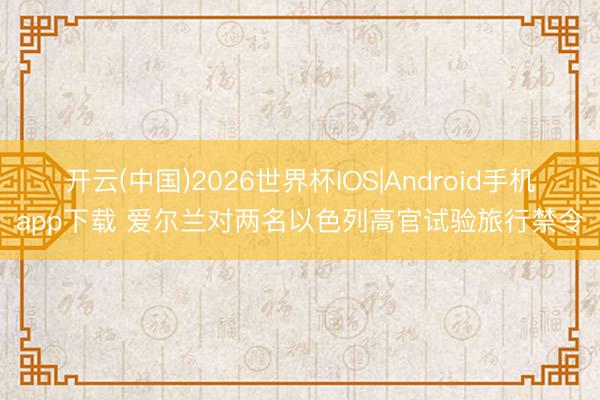 开云(中国)2026世界杯IOS|Android手机app下载 爱尔兰对两名以色列高官试验旅行禁令