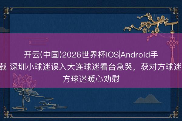 开云(中国)2026世界杯IOS|Android手机app下载 深圳小球迷误入大连球迷看台急哭，获对方球迷暖心劝慰