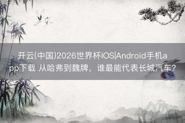 开云(中国)2026世界杯IOS|Android手机app下载 从哈弗到魏牌，谁最能代表长城汽车？