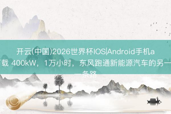 开云(中国)2026世界杯IOS|Android手机app下载 400kW，1万小时，东风跑通新能源汽车的另一条路