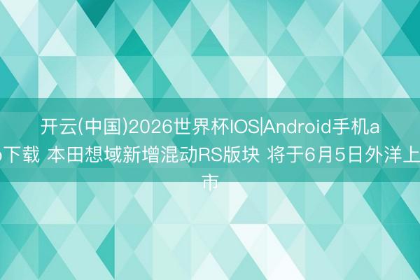 开云(中国)2026世界杯IOS|Android手机app下载 本田想域新增混动RS版块 将于6月5日外洋上市