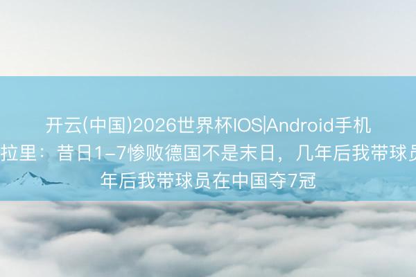 开云(中国)2026世界杯IOS|Android手机app下载 斯科拉里：昔日1-7惨败德国不是末日，几年后我带球员在中国夺7冠