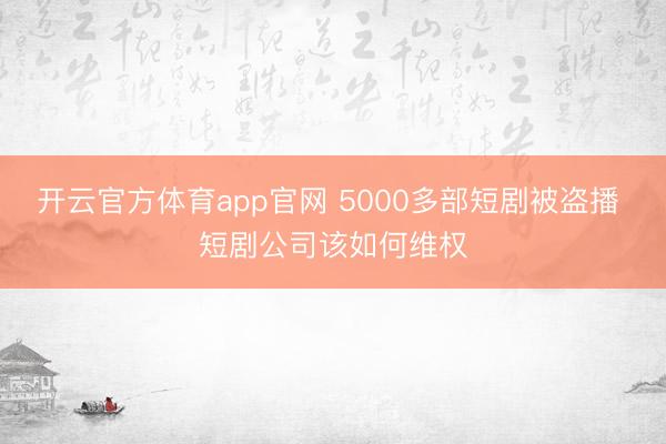 开云官方体育app官网 5000多部短剧被盗播 短剧公司该如何维权