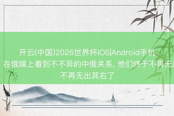 开云(中国)2026世界杯IOS|Android手机app下载 在俄媒上看到不不异的中俄关系， 他们终于不再无出其右了