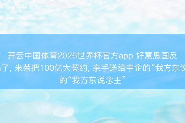 开云中国体育2026世界杯官方app 好意思国反华墙塌了, 米莱把100亿大契约, 亲手送给中企的“我方东说念主”