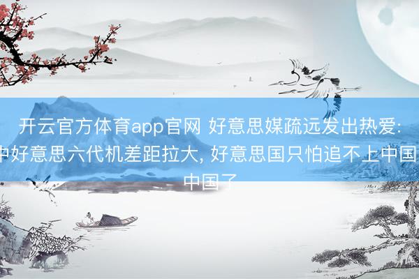 开云官方体育app官网 好意思媒疏远发出热爱: 中好意思六代机差距拉大， 好意思国只怕追不上中国了