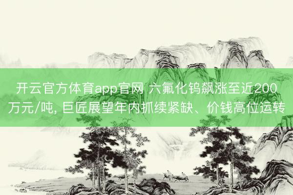 开云官方体育app官网 六氟化钨飙涨至近200万元/吨, 巨匠展望年内抓续紧缺、价钱高位运转