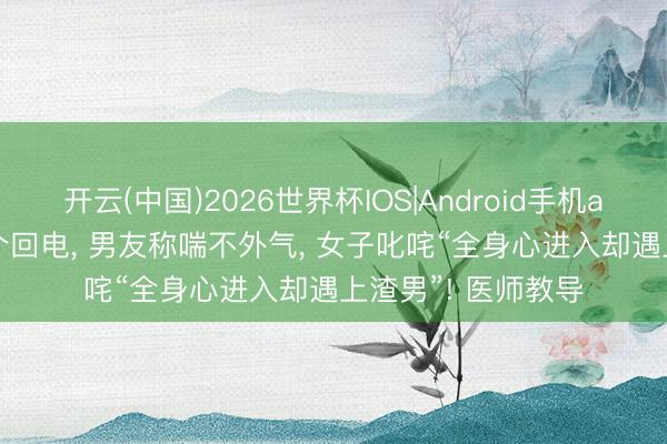 开云(中国)2026世界杯IOS|Android手机app下载 2小时60个回电， 男友称喘不外气， 女子叱咤“全身心进入却遇上渣男”! 医师教导