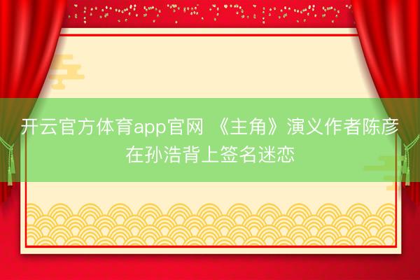 开云官方体育app官网 《主角》演义作者陈彦在孙浩背上签名迷恋