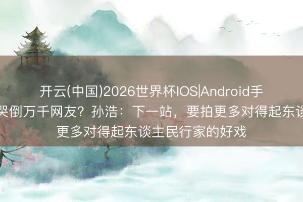开云(中国)2026世界杯IOS|Android手机app下载 苟师哭倒万千网友？孙浩：下一站，要拍更多对得起东谈主民行家的好戏