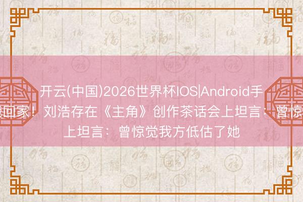 开云(中国)2026世界杯IOS|Android手机app下载 秦娥回家！刘浩存在《主角》创作茶话会上坦言：曾惊觉我方低估了她