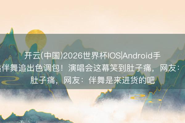 开云(中国)2026世界杯IOS|Android手机app下载 周深追伴舞追出色调包！演唱会这幕笑到肚子痛，网友：伴舞是来进货的吧