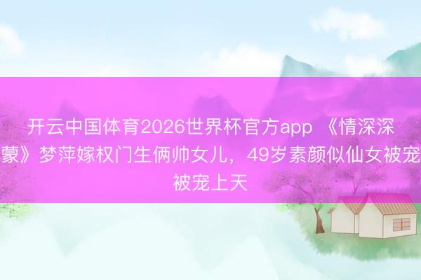 开云中国体育2026世界杯官方app 《情深深雨蒙蒙》梦萍嫁权门生俩帅女儿，49岁素颜似仙女被宠上天