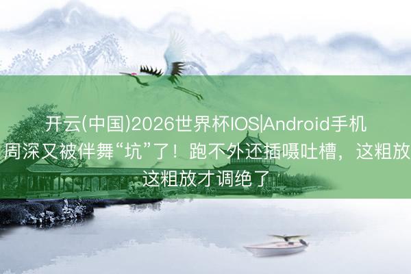 开云(中国)2026世界杯IOS|Android手机app下载 周深又被伴舞“坑”了！跑不外还插嗫吐槽，这粗放才调绝了