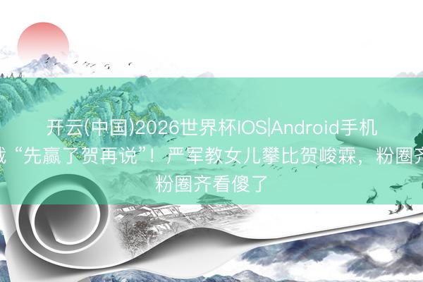 开云(中国)2026世界杯IOS|Android手机app下载 “先赢了贺再说”！严军教女儿攀比贺峻霖，粉圈齐看傻了