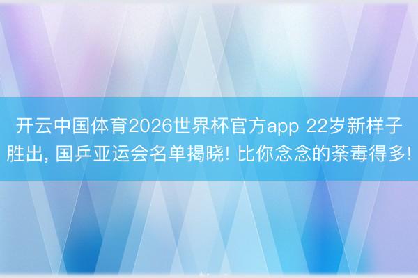 开云中国体育2026世界杯官方app 22岁新样子胜出， 国乒亚运会名单揭晓! 比你念念的荼毒得多!