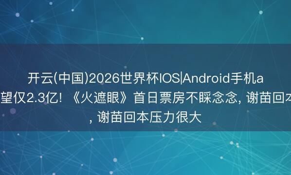 开云(中国)2026世界杯IOS|Android手机app下载 展望仅2.3亿! 《火遮眼》首日票房不睬念念， 谢苗回本压力很大