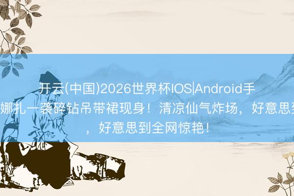 开云(中国)2026世界杯IOS|Android手机app下载 娜扎一袭碎钻吊带裙现身!清凉仙气炸场,好意思到全网惊艳!