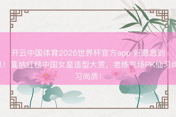 开云中国体育2026世界杯官方app 好意思到窒息!戛纳红毯中国女星造型大赏,老练气场PK仙习尚质!