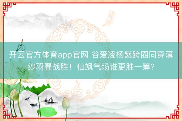 开云官方体育app官网 谷爱凌杨紫跨圈同穿薄纱羽翼战胜！仙飒气场谁更胜一筹？