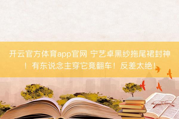 开云官方体育app官网 宁艺卓黑纱拖尾裙封神!有东说念主穿它竟翻车!反差太绝!