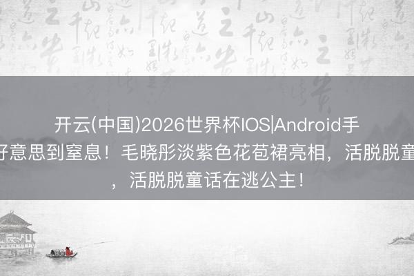 开云(中国)2026世界杯IOS|Android手机app下载 好意思到窒息！毛晓彤淡紫色花苞裙亮相，活脱脱童话在逃公主！