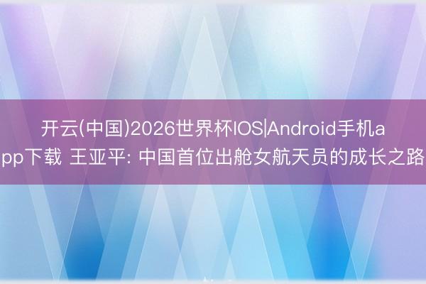 开云(中国)2026世界杯IOS|Android手机app下载 王亚平: 中国首位出舱女航天员的成长之路