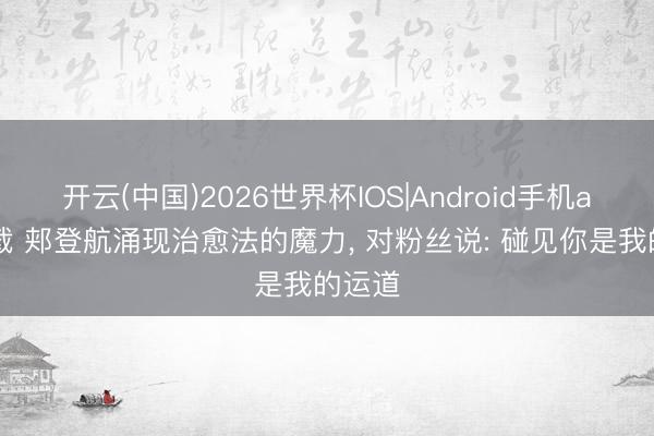开云(中国)2026世界杯IOS|Android手机app下载 郏登航涌现治愈法的魔力， 对粉丝说: 碰见你是我的运道