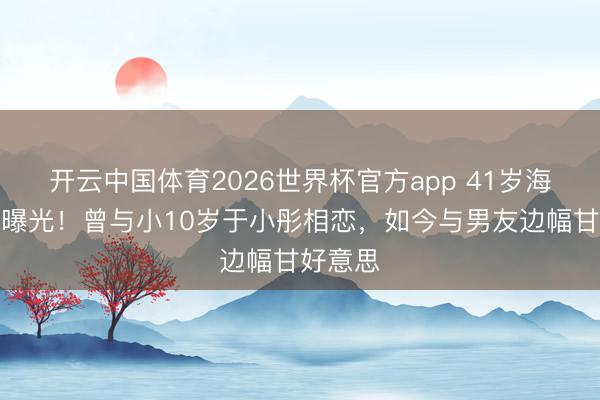 开云中国体育2026世界杯官方app 41岁海陆现状曝光！曾与小10岁于小彤相恋，如今与男友边幅甘好意思