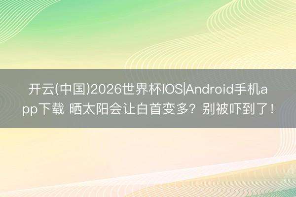 开云(中国)2026世界杯IOS|Android手机app下载 晒太阳会让白首变多？别被吓到了！