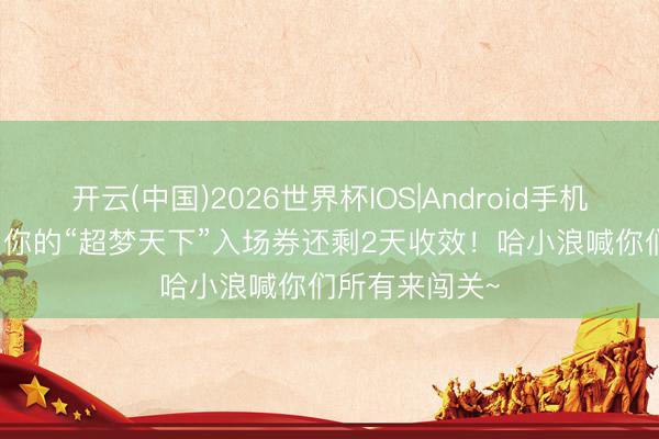 开云(中国)2026世界杯IOS|Android手机app下载 叮！你的“超梦天下”入场券还剩2天收效！哈小浪喊你们所有来闯关~