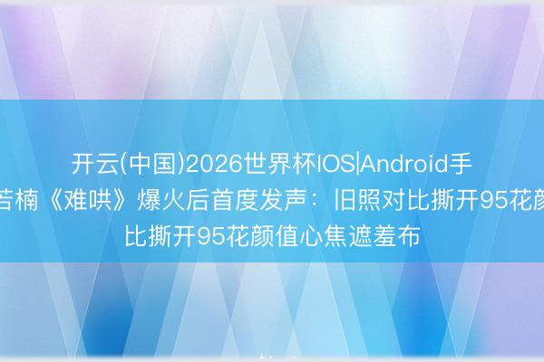 开云(中国)2026世界杯IOS|Android手机app下载 章若楠《难哄》爆火后首度发声：旧照对比撕开95花颜值心焦遮羞布