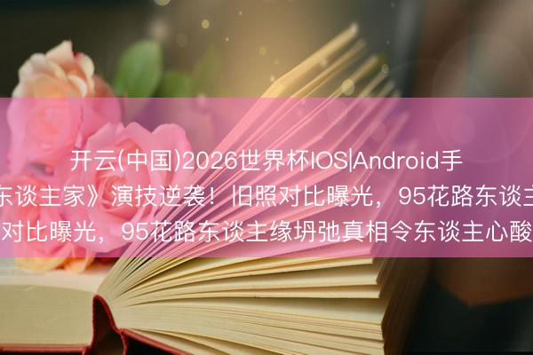 开云(中国)2026世界杯IOS|Android手机app下载 关晓彤《冷巷东谈主家》演技逆袭！旧照对比曝光，95花路东谈主缘坍弛真相令东谈主心酸